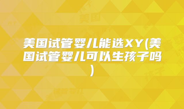 美国试管婴儿能选XY(美国试管婴儿可以生孩子吗)