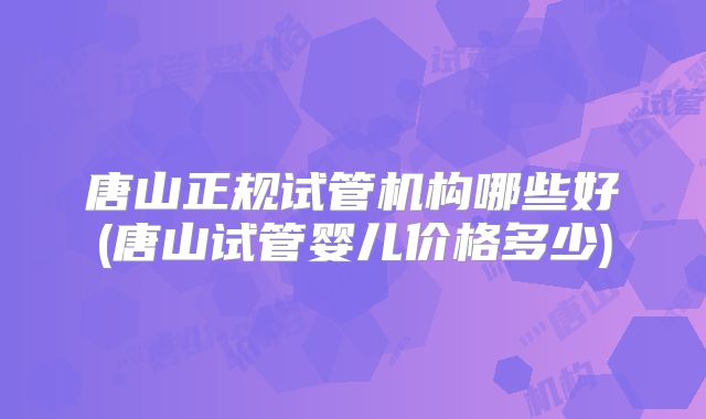 唐山正规试管机构哪些好(唐山试管婴儿价格多少)