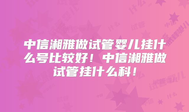 中信湘雅做试管婴儿挂什么号比较好!中信湘雅做试管挂什么科!