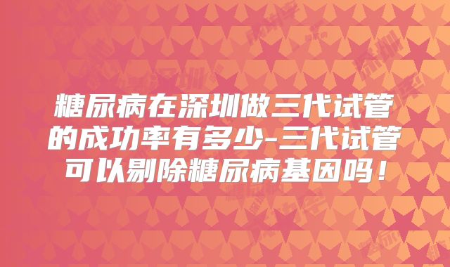 糖尿病在深圳做三代试管的成功率有多少-三代试管可以剔除糖尿病基因吗！