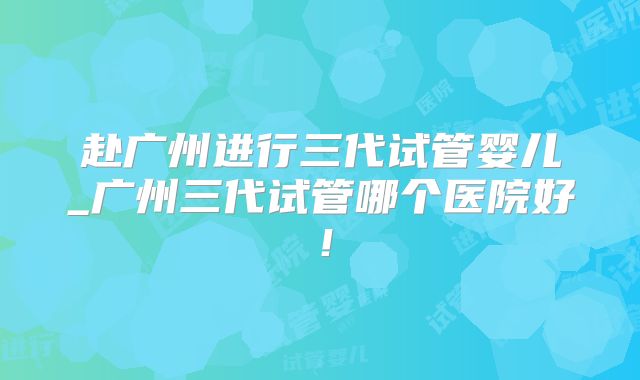 赴广州进行三代试管婴儿_广州三代试管哪个医院好！
