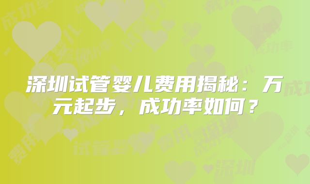 深圳试管婴儿费用揭秘：万元起步，成功率如何？