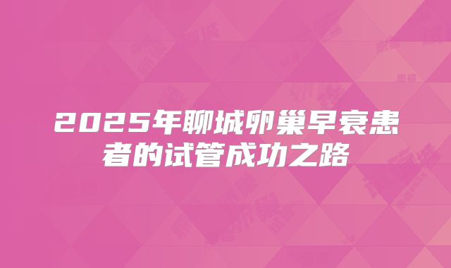 2025年聊城卵巢早衰患者的试管成功之路