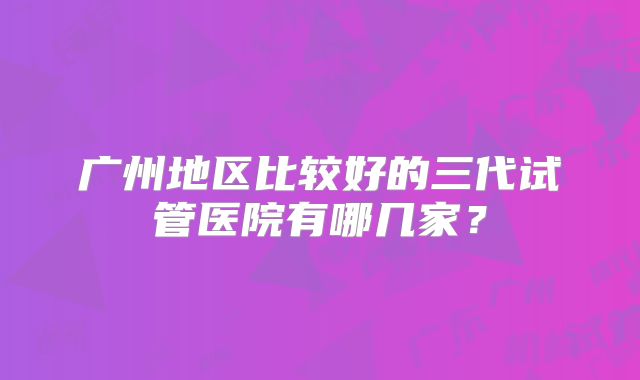 广州地区比较好的三代试管医院有哪几家？