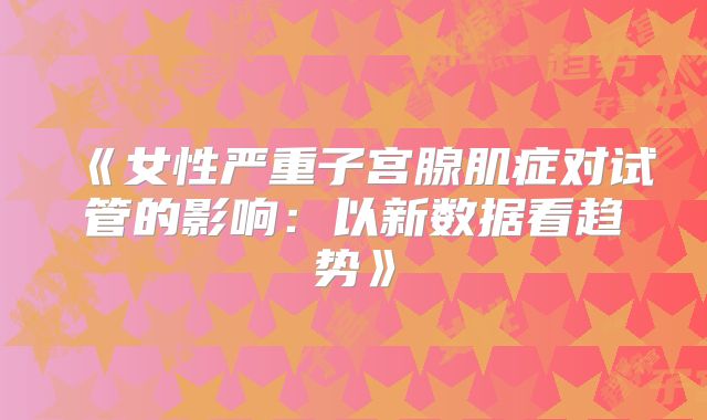 《女性严重子宫腺肌症对试管的影响：以新数据看趋势》