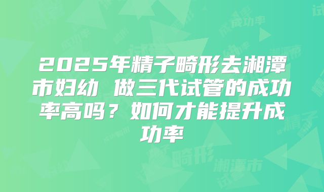 2025年精子畸形去湘潭市妇幼 做三代试管的成功率高吗?如何才能提升成功率