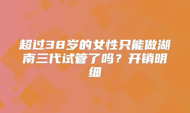 超过38岁的女性只能做湖南三代试管了吗？开销明细