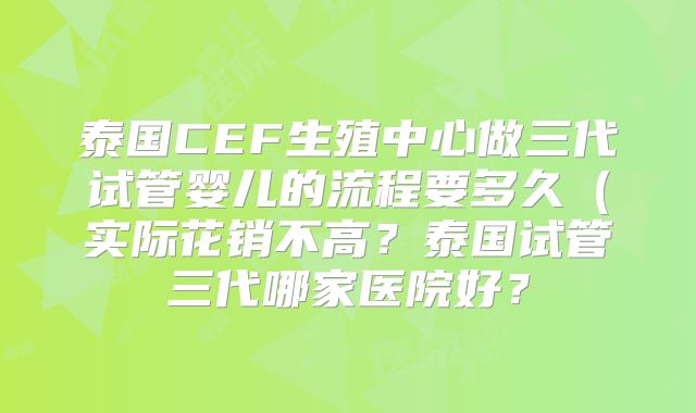 泰国CEF生殖中心做三代试管婴儿的流程要多久（实际花销不高？泰国试管三代哪家医院好？