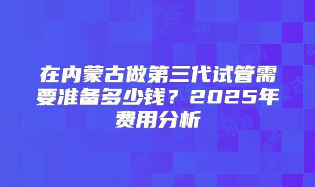在内蒙古做第三代试管需要准备多少钱?2025年费用分析