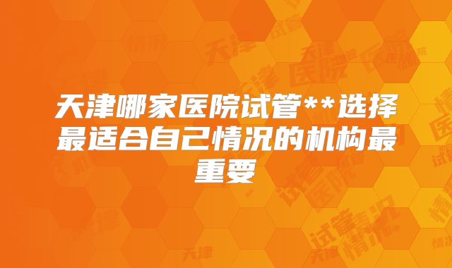 天津哪家医院试管**选择最适合自己情况的机构最重要