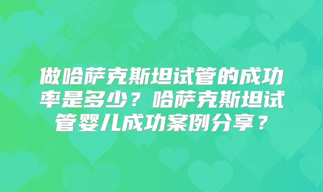 做哈萨克斯坦试管的成功率是多少？哈萨克斯坦试管婴儿成功案例分享？