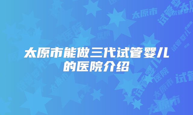 太原市能做三代试管婴儿的医院介绍