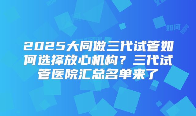2025大同做三代试管如何选择放心机构?三代试管医院汇总名单来了