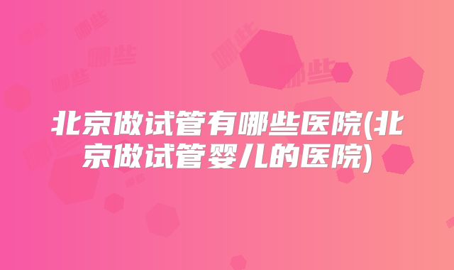 北京做试管有哪些医院(北京做试管婴儿的医院)