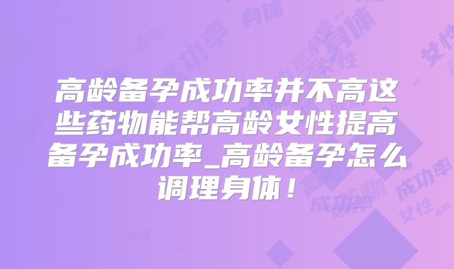 高龄备孕成功率并不高这些药物能帮高龄女性提高备孕成功率_高龄备孕怎么调理身体！