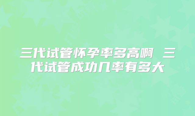 三代试管怀孕率多高啊 三代试管成功几率有多大