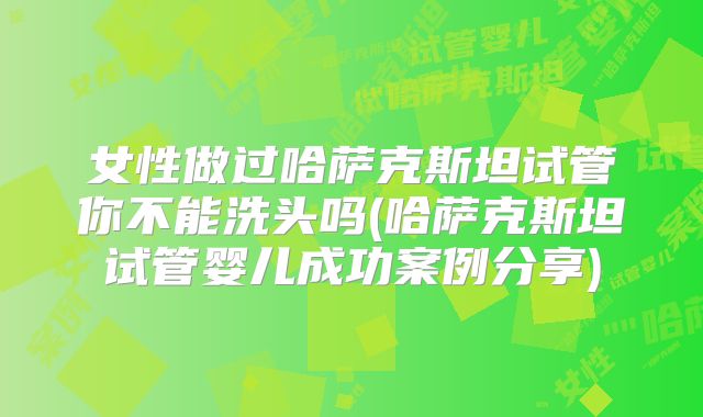 女性做过哈萨克斯坦试管你不能洗头吗(哈萨克斯坦试管婴儿成功案例分享)