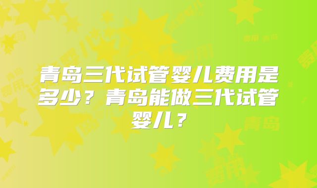 青岛三代试管婴儿费用是多少?青岛能做三代试管婴儿?