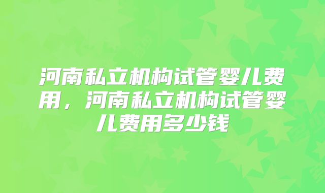 河南私立机构试管婴儿费用，河南私立机构试管婴儿费用多少钱