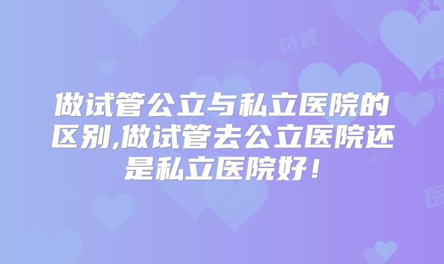 做试管公立与私立医院的区别,做试管去公立医院还是私立医院好！