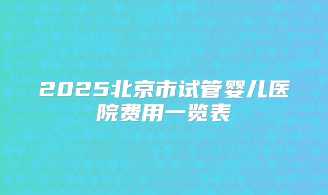 2025北京市试管婴儿医院费用一览表
