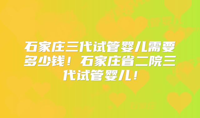 石家庄三代试管婴儿需要多少钱!石家庄省二院三代试管婴儿!