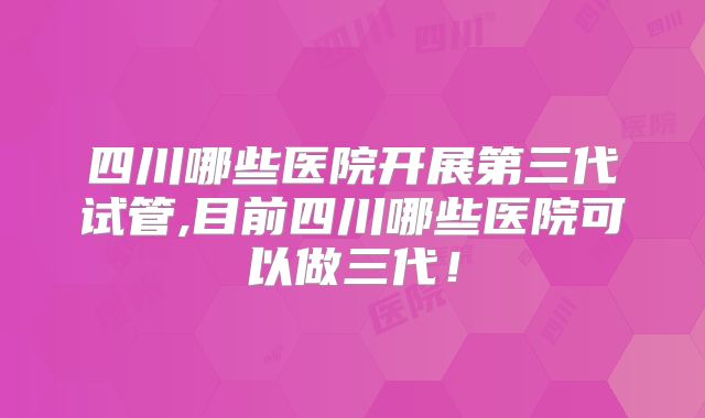 四川哪些医院开展第三代试管,目前四川哪些医院可以做三代！