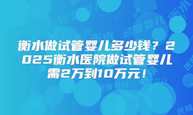 衡水做试管婴儿多少钱？2025衡水医院做试管婴儿需2万到10万元！