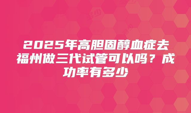 2025年高胆固醇血症去福州做三代试管可以吗？成功率有多少
