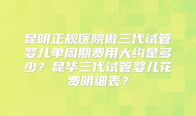 昆明正规医院做三代试管婴儿单周期费用大约是多少？昆华三代试管婴儿花费明细表？
