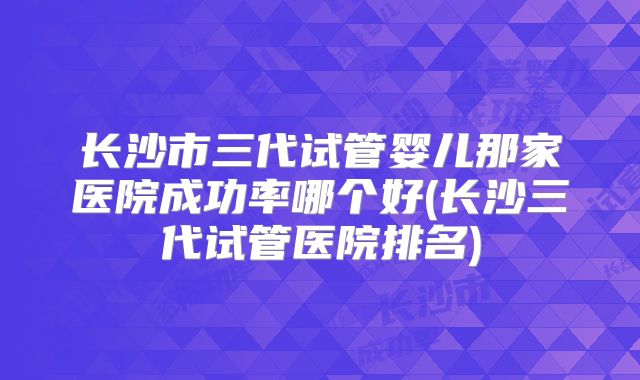 长沙市三代试管婴儿那家医院成功率哪个好(长沙三代试管医院排名)