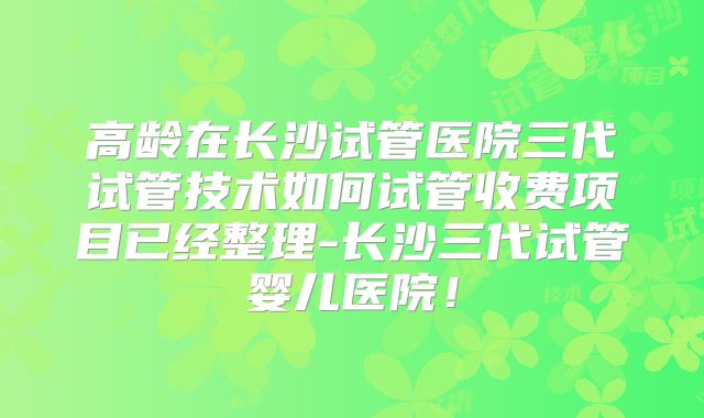 高龄在长沙试管医院三代试管技术如何试管收费项目已经整理-长沙三代试管婴儿医院!