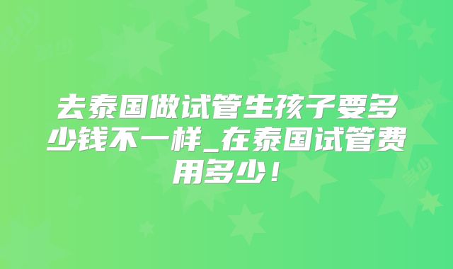 去泰国做试管生孩子要多少钱不一样_在泰国试管费用多少！