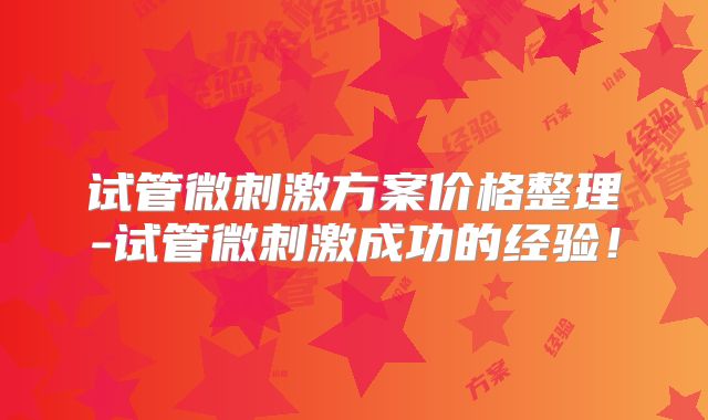 试管微刺激方案价格整理-试管微刺激成功的经验!