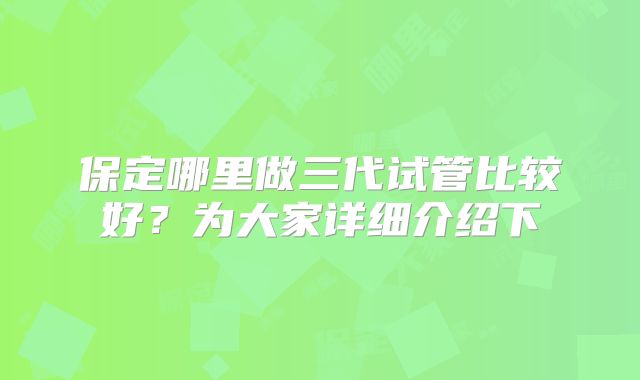保定哪里做三代试管比较好？为大家详细介绍下