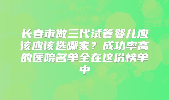长春市做三代试管婴儿应该应该选哪家？成功率高的医院名单全在这份榜单中