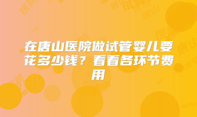 在唐山医院做试管婴儿要花多少钱?看看各环节费用