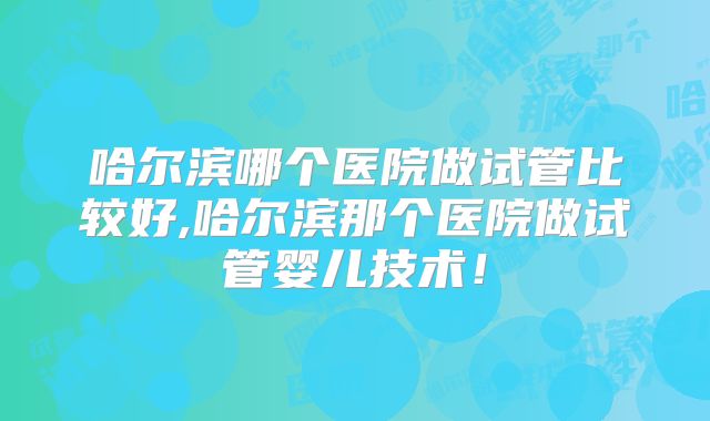 哈尔滨哪个医院做试管比较好,哈尔滨那个医院做试管婴儿技术！