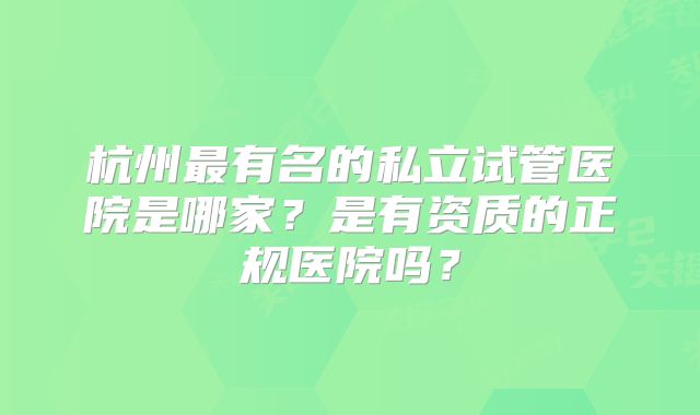 杭州最有名的私立试管医院是哪家?是有资质的正规医院吗?