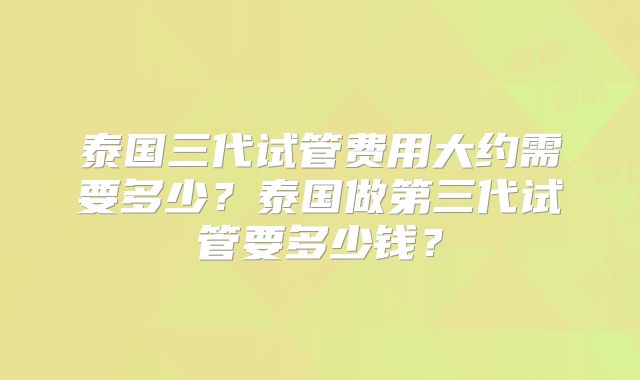 泰国三代试管费用大约需要多少？泰国做第三代试管要多少钱？