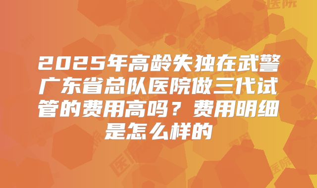 2025年高龄失独在武警广东省总队医院做三代试管的费用高吗？费用明细是怎么样的