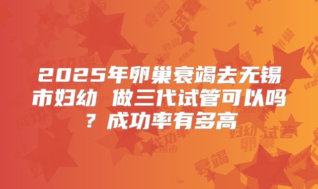 2025年卵巢衰竭去无锡市妇幼 做三代试管可以吗?成功率有多高