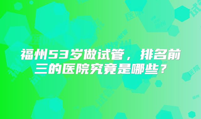 福州53岁做试管，排名前三的医院究竟是哪些？