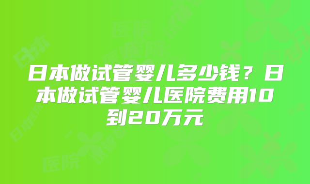 日本做试管婴儿多少钱？日本做试管婴儿医院费用10到20万元