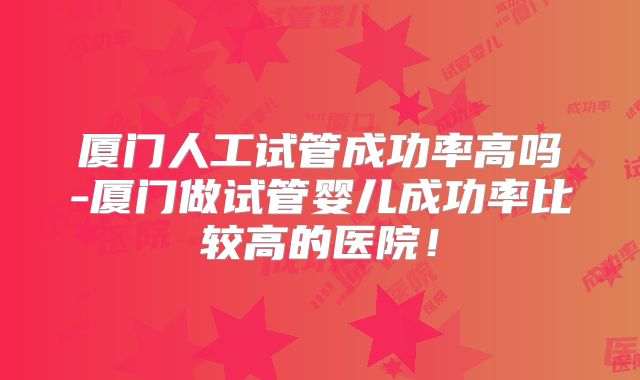 厦门人工试管成功率高吗-厦门做试管婴儿成功率比较高的医院！