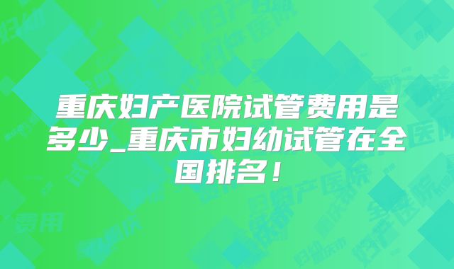 重庆妇产医院试管费用是多少_重庆市妇幼试管在全国排名！