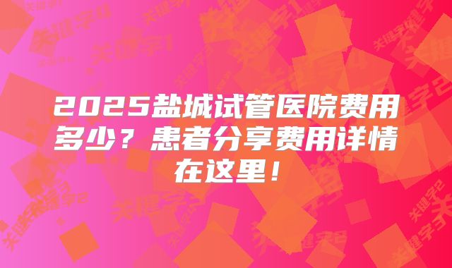 2025盐城试管医院费用多少？患者分享费用详情在这里！