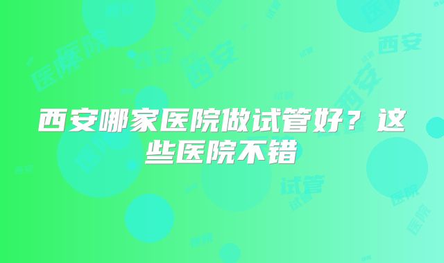 西安哪家医院做试管好?这些医院不错