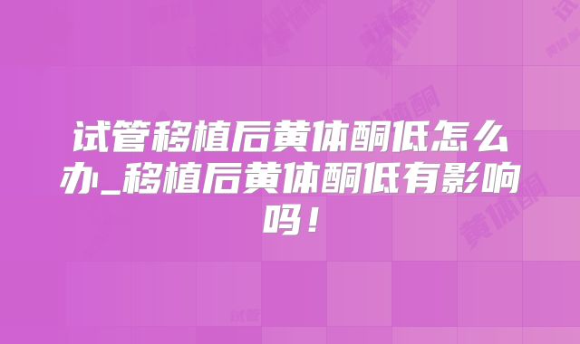 试管移植后黄体酮低怎么办_移植后黄体酮低有影响吗！