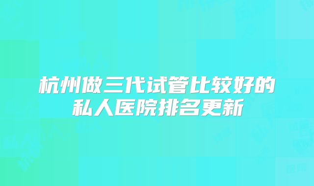 杭州做三代试管比较好的私人医院排名更新